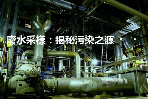 廢水采樣：揭秘污染之源，還原隱匿真相！